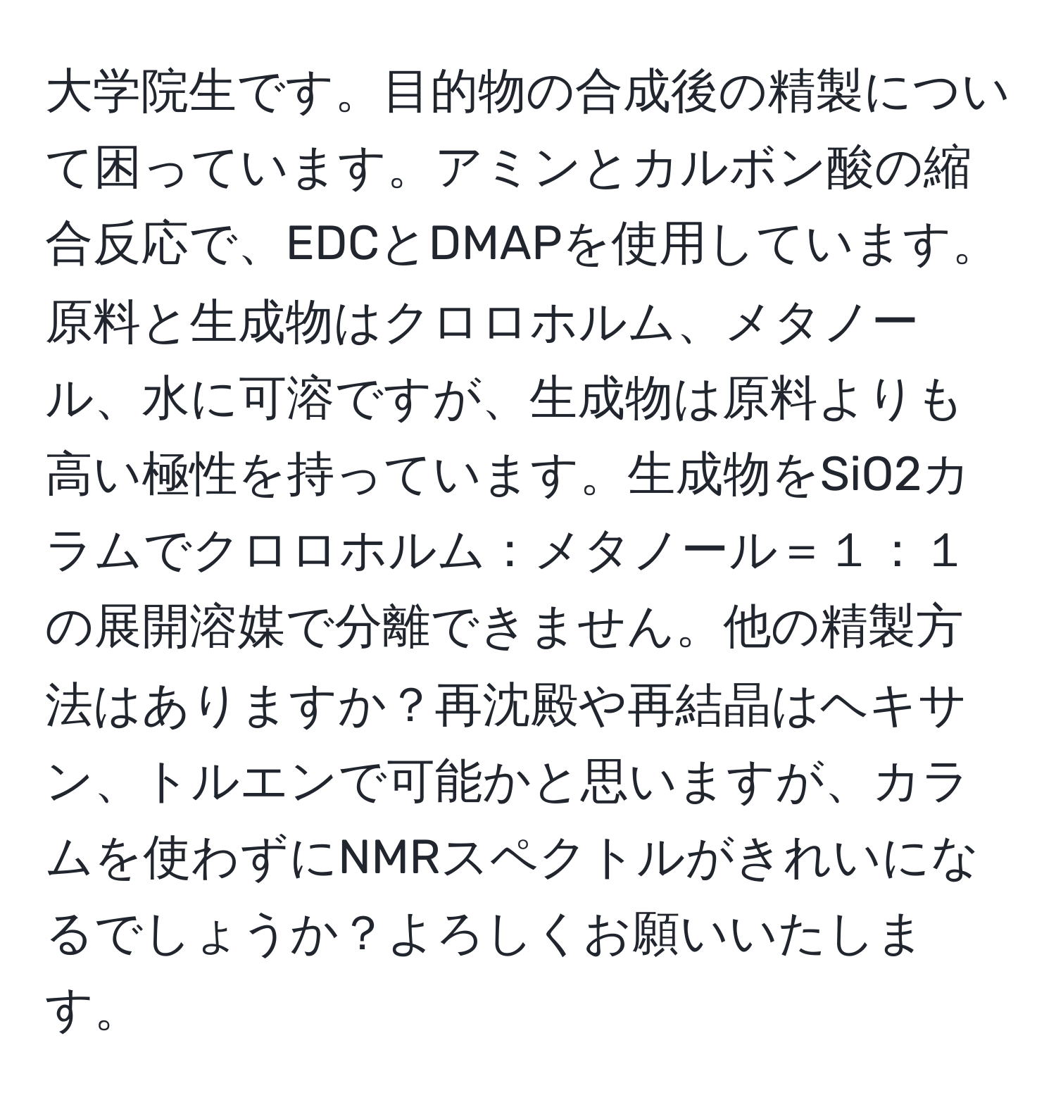 大学院生です。目的物の合成後の精製について困っています。アミンとカルボン酸の縮合反応で、EDCとDMAPを使用しています。原料と生成物はクロロホルム、メタノール、水に可溶ですが、生成物は原料よりも高い極性を持っています。生成物をSiO2カラムでクロロホルム：メタノール＝１：１の展開溶媒で分離できません。他の精製方法はありますか？再沈殿や再結晶はヘキサン、トルエンで可能かと思いますが、カラムを使わずにNMRスペクトルがきれいになるでしょうか？よろしくお願いいたします。