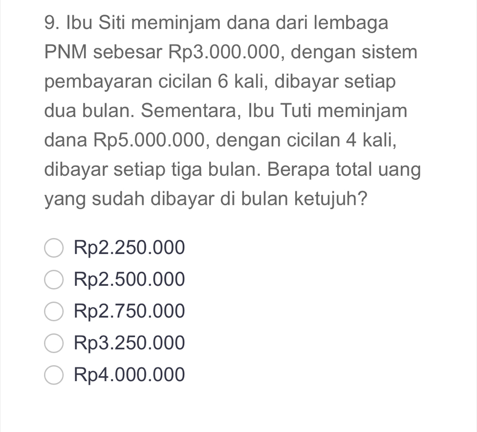 Ibu Siti meminjam dana dari lembaga
PNM sebesar Rp3.000.000, dengan sistem
pembayaran cicilan 6 kali, dibayar setiap
dua bulan. Sementara, Ibu Tuti meminjam
dana Rp5.000.000, dengan cicilan 4 kali,
dibayar setiap tiga bulan. Berapa total uang
yang sudah dibayar di bulan ketujuh?
Rp2.250.000
Rp2.500.000
Rp2.750.000
Rp3.250.000
Rp4.000.000