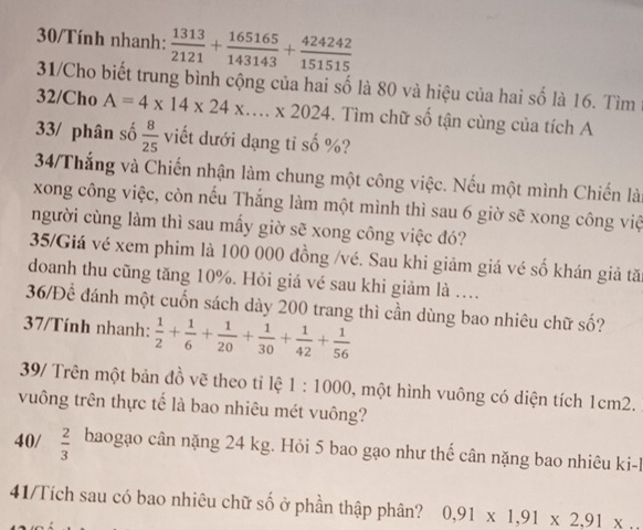 30/Tính nhanh:  1313/2121 + 165165/143143 + 424242/151515 
31/Cho biết trung bình cộng của hai số là 80 và hiệu của hai số là 16. Tìm1 
32/Cho A=4* 14* 24* ....* 2024 -. Tìm chữ số tận cùng của tích A 
33/ phân số  8/25  viết dưới dạng tỉ số %? 
34/Thắng và Chiến nhận làm chung một công việc. Nếu một mình Chiến là 
xong công việc, còn nếu Thắng làm một mình thì sau 6 giờ sẽ xong công việ 
người cùng làm thì sau mấy giờ sẽ xong công việc đó? 
35/Giá vé xem phim là 100 000 đồng /vé. Sau khi giảm giá vé số khán giả tă: 
doanh thu cũng tăng 10%. Hỏi giá vé sau khi giảm là ... 
36/Để đánh một cuốn sách dày 200 trang thì cần dùng bao nhiêu chữ shat o ? 
37/Tính nhanh:  1/2 + 1/6 + 1/20 + 1/30 + 1/42 + 1/56 
39/ Trên một bản đồ vẽ theo tỉ lệ 1:1000 , một hình vuông có diện tích 1cm2. 
vuông trên thực tế là bao nhiêu mét vuông? 
40/  2/3  baogạo cân nặng 24 kg. Hỏi 5 bao gạo như thế cân nặng bao nhiêu ki-l 
41/Tích sau có bao nhiêu chữ số ở phần thập phân? 0,91* 1,91* 2,91*