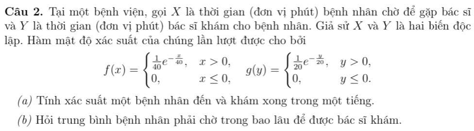 Tại một bệnh viện, gọi X là thời gian (đơn vị phút) bệnh nhân chờ để gặp bác sĩ 
và Y là thời gian (đơn vị phút) bác sĩ khám cho bệnh nhân. Giả sử X và Y là hai biến độc 
lập. Hàm mật độ xác suất của chúng lần lượt được cho bởi
f(x)=beginarrayl  1/40 e^(-frac x)40,x>0, 0,x≤ 0,endarray. g(y)=beginarrayl  1/20 e^(-frac y)20,y>0, 0,y≤ 0.endarray.
(a) Tính xác suất một bệnh nhân đến và khám xong trong một tiếng. 
(b) Hỏi trung bình bệnh nhân phải chờ trong bao lâu để được bác sĩ khám.