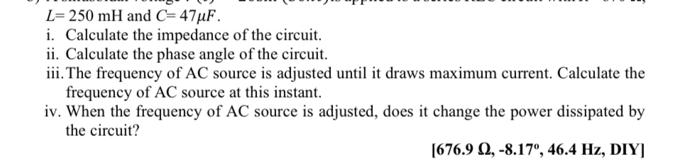 L=250mH and C=47mu F. 
i. Calculate the impedance of the circuit. 
ii. Calculate the phase angle of the circuit. 
iii.The frequency of AC source is adjusted until it draws maximum current. Calculate the 
frequency of AC source at this instant. 
iv. When the frequency of AC source is adjusted, does it change the power dissipated by 
the circuit? 
[ 676.9 Ω, -8. 17° , 46.4 Hz, DIY]