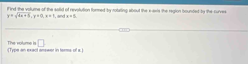 Find the volume of the solid of revolution formed by rotating about the x-axis the region bounded by the curves
y=sqrt(4x+5), y=0, x=1 , and x=5. 
The volume is □ . 
(Type an exact answer in terms of π.)