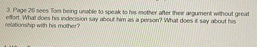 Page 26 sees Tom being unable to speak to his mother after their argument without great 
effort. What does his indecision say about him as a person? What does it say about his 
relationship with his mother?