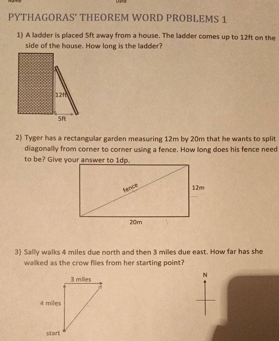 Date 
PYTHAGORAS’ THEOREM WORD PROBLEMS 1 
1) A ladder is placed 5ft away from a house. The ladder comes up to 12ft on the 
side of the house. How long is the ladder? 
2) Tyger has a rectangular garden measuring 12m by 20m that he wants to split 
diagonally from corner to corner using a fence. How long does his fence need 
to be? Give your answer to 1dp. 
3) Sally walks 4 miles due north and then 3 miles due east. How far has she 
walked as the crow flies from her starting point? 
N