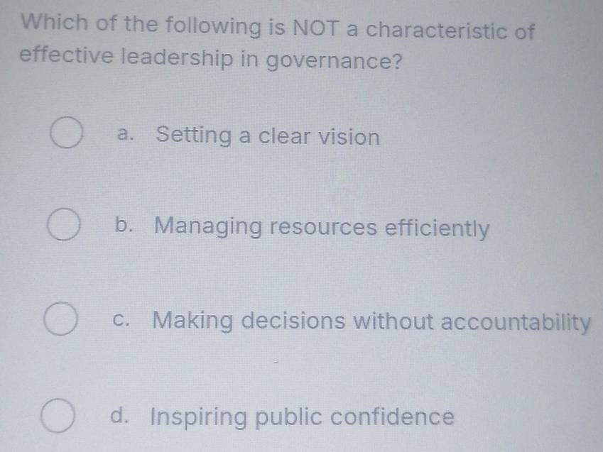 Which of the following is NOT a characteristic of
effective leadership in governance?
a. Setting a clear vision
b. Managing resources efficiently
c. Making decisions without accountability
d. Inspiring public confidence