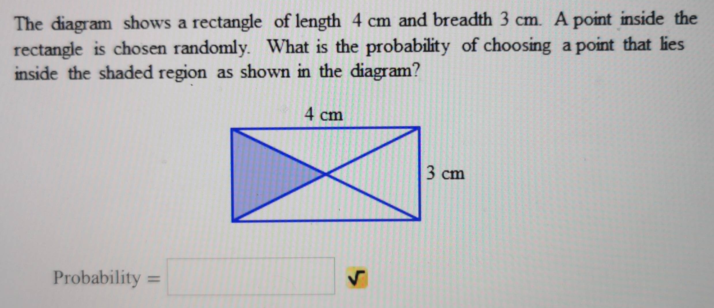 The diagram shows a rectangle of length 4 cm and breadth 3 cm. A point inside the 
rectangle is chosen randomly. What is the probability of choosing a point that lies 
inside the shaded region as shown in the diagram? 
Probability =□