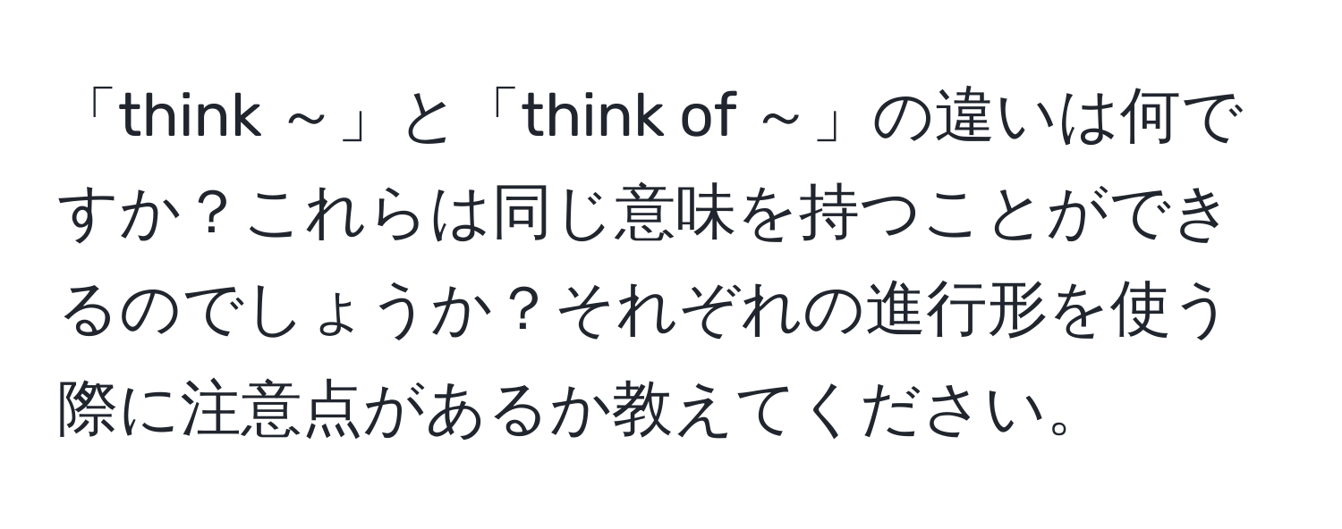 「think ～」と「think of ～」の違いは何ですか？これらは同じ意味を持つことができるのでしょうか？それぞれの進行形を使う際に注意点があるか教えてください。