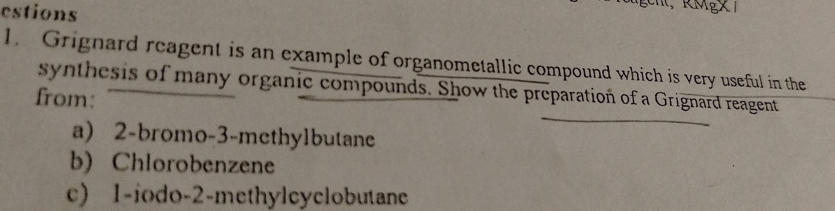 estions 
t, RMgX 1 
1. Grignard reagent is an example of organometallic compound which is very useful in the 
synthesis of many organic compounds. Show the preparation of a Grignard reagent 
from: 
a) 2 -bromo- 3 -methylbutane 
b) Chlorobenzene 
c) 1 -iodo- 2 -methyleyclobutane