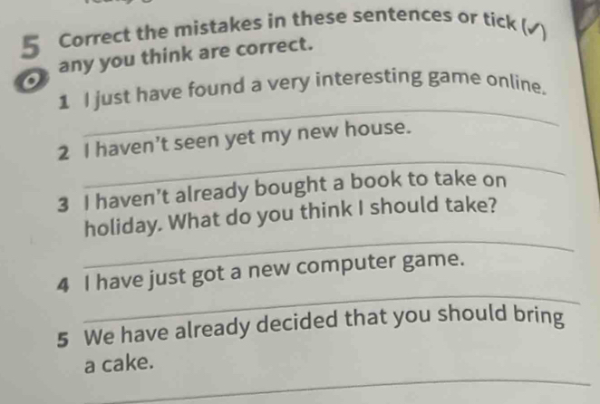 the mistakes in these sentences or tick ( 
any you think are correct. 
_ 
1 I just have found a very interesting game online. 
_ 
2 I haven't seen yet my new house. 
3 I haven’t already bought a book to take on 
_ 
holiday. What do you think I should take? 
_ 
4 I have just got a new computer game. 
5 We have already decided that you should bring 
_ 
a cake.