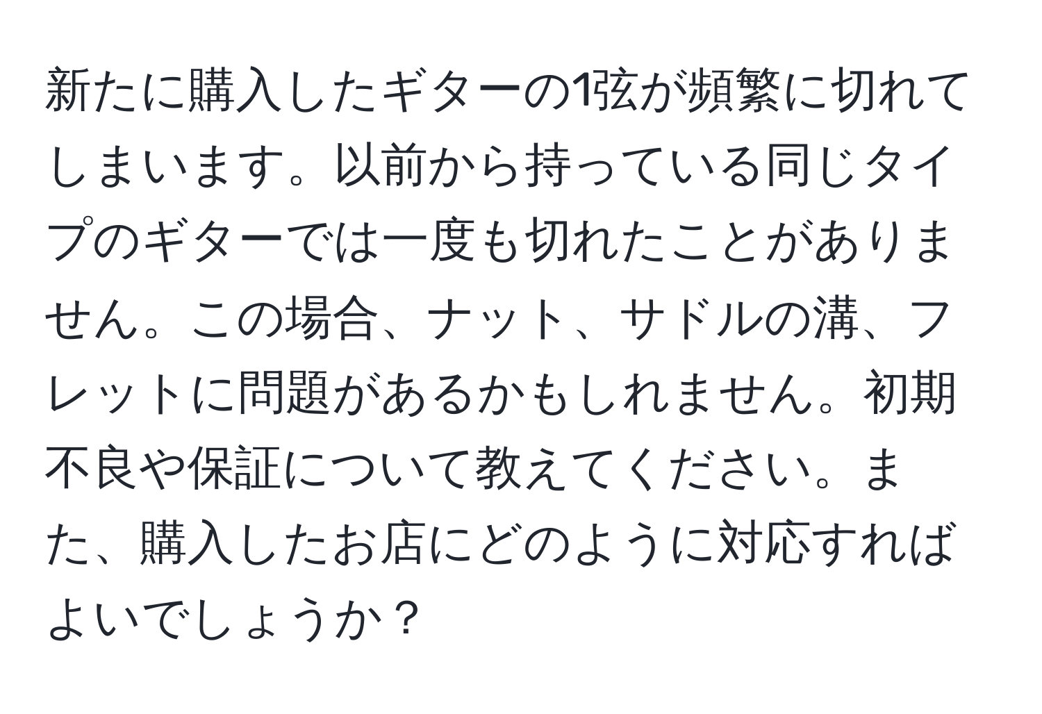 新たに購入したギターの1弦が頻繁に切れてしまいます。以前から持っている同じタイプのギターでは一度も切れたことがありません。この場合、ナット、サドルの溝、フレットに問題があるかもしれません。初期不良や保証について教えてください。また、購入したお店にどのように対応すればよいでしょうか？