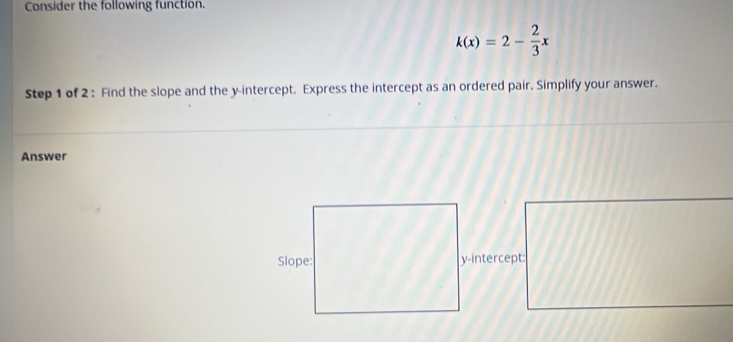 Consider the following function.
k(x)=2- 2/3 x
Step 1 of 2 : Find the slope and the y-intercept. Express the intercept as an ordered pair. Simplify your answer. 
Answer 
y-intercept: