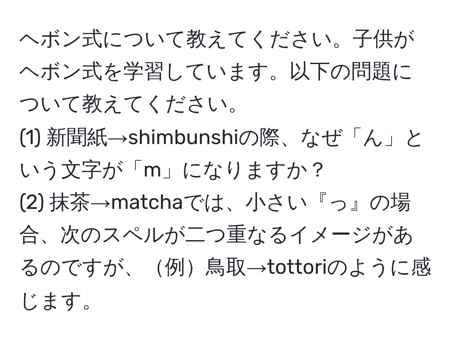 ヘボン式について教えてください。子供がヘボン式を学習しています。以下の問題について教えてください。  
(1) 新聞紙→shimbunshiの際、なぜ「ん」という文字が「m」になりますか？  
(2) 抹茶→matchaでは、小さい『っ』の場合、次のスペルが二つ重なるイメージがあるのですが、例鳥取→tottoriのように感じます。