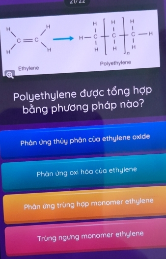 2 1722
Polyethylene được tổng hợp
bằng phương pháp nào?
Phản ứng thủy phân của ethylene oxide
Phản ứng oxi hóa của ethylene
Phản ứng trùng hợp monomer ethylene
Trùng ngưng monomer ethylene