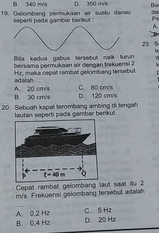 B. 340 m/s D. 350 m/s
Ba
19. Gelombang permukaan air suatu danau da
seperti pada gambar berikut : Pe
A.
B
23. S
te
Bila kedua gabus tersebut naik turun d
bersama permukaan air dengan frekuensi 2 k
Hz, maka cepat rambat gelombang tersebut
adalah ...
A. 20 cm/s C. 80 cm/s
B. 30 cm/s D. 120 cm/s
20. Sebuah kapal terombang ambing di tengah
lautan seperti pada gambar berikut.
Cepat rambat gelombang laut saat itu 2
m/s. Frekuensi gelombang tersebut adalah
…
A. 0,2 Hz C. 5 Hz
B. 0,4 Hz D. 20 Hz