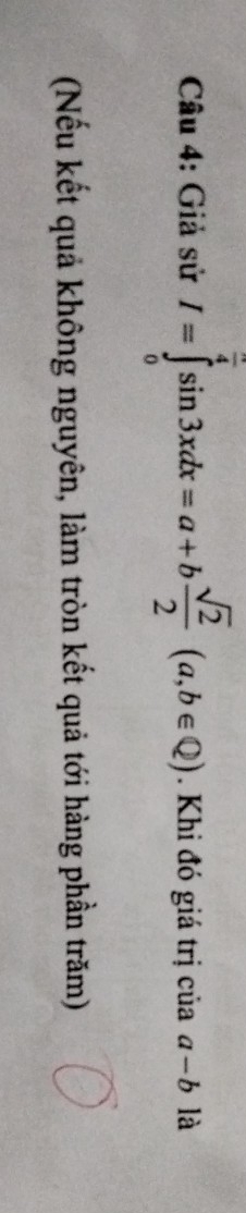 Giả sử I=∈tlimits _0^((frac π)4)sin 3xdx=a+b sqrt(2)/2 (a,b∈ Q). Khi đó giá trị của a-b là
(Nếu kết quả không nguyên, làm tròn kết quả tới hàng phần trăm)