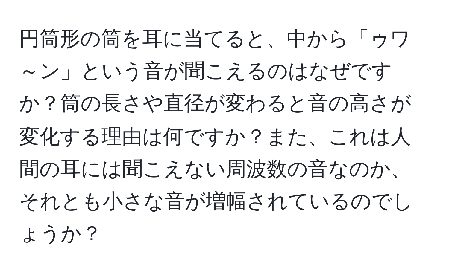 円筒形の筒を耳に当てると、中から「ゥワ～ン」という音が聞こえるのはなぜですか？筒の長さや直径が変わると音の高さが変化する理由は何ですか？また、これは人間の耳には聞こえない周波数の音なのか、それとも小さな音が増幅されているのでしょうか？