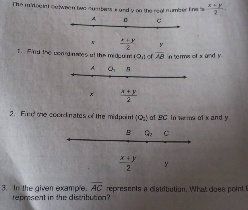 The midpoint between two numbers x and y on the real number line is  (x+y)/2 .
A B C
x  (x+y)/2  y
1. Find the coordinates of the midpoint (Q_1) of overline AB in terms of x and y.
A Q_1 B
×  (x+y)/2 
2. Find the coordinates of the midpoint (Q_2) of overline BC in terms of x and y.
B Q_2 C
 (x+y)/2  y
3. In the given example, overline AC represents a distribution. What does point I
represent in the distribution?