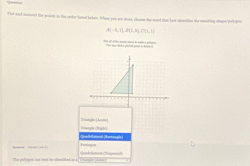 Question
Plot and connect the points in the order listed below. When you are done, choose the word that best identifies the resulting shape/polygon.
A(-5,1), B(1,9), C(1,1)
Vist all of the potats shove to make a polypon. You may click a plotted paist to delete it.
Triangle (Acuts)
Triangle (Right)
Quadrilateral (Reetangle)
Amanwreir Allgt's ast of s Pentagon
Quadrilateral (Trapezoid)
The polygon can best be identified as a Triangle (Acute)