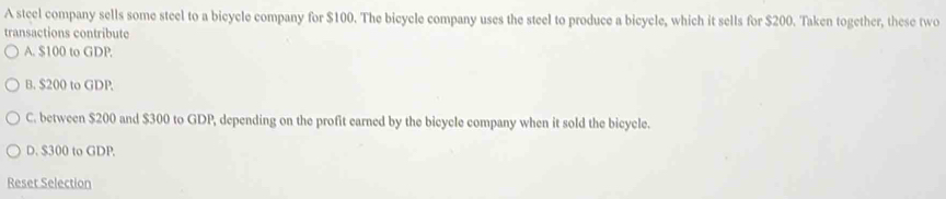 A steel company sells some steel to a bicycle company for $100. The bicycle company uses the steel to produce a bicycle, which it sells for $200. Taken together, these two
transactions contribute
A. $100 to GDP.
B. $200 to GDP
C. between $200 and $300 to GDP, depending on the profit earned by the bicycle company when it sold the bicycle.
D. $300 to GDP.
Reset Selection