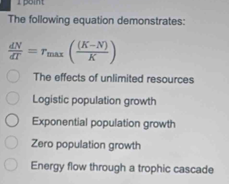 Lboint
The following equation demonstrates:
 dN/dT =r_max( ((K-N))/K )
The effects of unlimited resources
Logistic population growth
Exponential population growth
Zero population growth
Energy flow through a trophic cascade