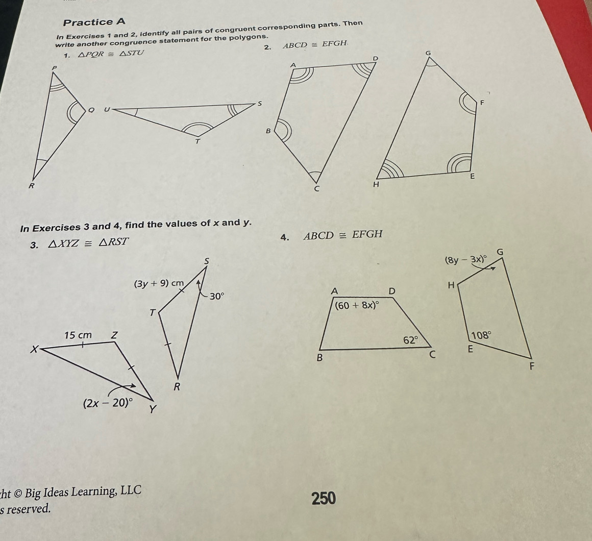 Practice A
In Exercises 1 and 2, identify all pairs of congruent corresponding parts. Then
write another congruence statement for the polygons.
ABCD≌ EFGH
1. △ PQR≌ △ STU
In Exercises 3 and 4, find the values of x and y.
3. △ XYZ≌ △ RST
4. ABCD≌ EFGH

ght © Big Ideas Learning, LLC 250
s reserved.