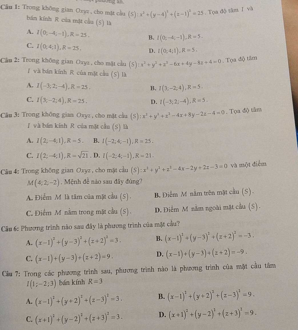 phuong an.
Câu 1: Trong không gian Oxyz , cho mặt cầu 1 (S):x^2+(y-4)^2+(z-1)^2=25. Tọa độ tâm I và
bán kính R của mặt cầu (S) là
A. I(0;-4;-1),R=25.
B. I(0;-4;-1),R=5.
C. I(0;4;1),R=25.
D. I(0;4;1),R=5.
Cầu 2: Trong không gian Oxyz , cho mặt cầu (S) :x^2+y^2+z^2-6x+4y-8z+4=0. Tọa độ tâm
I và bán kính R của mặt cầu (S) là
A. I(-3;2;-4),R=25.
B. I(3;-2;4),R=5.
C. I(3;-2;4),R=25. I(-3;2;-4),R=5.
D.
Câu 3: Trong không gian Oxyz , cho mặt cầu (S): x^2+y^2+z^2-4x+8y-2z-4=0. Tọa độ tâm
I và bán kính R của mặt cầu (S) là
A. I(2;-4;1),R=5. B. I(-2;4;-1),R=25.
C. I(2;-4;1),R=sqrt(21). D. I(-2;4;-1),R=21.
Cầu 4: Trong không gian Oxyz , cho mặt cầu . (S):x^2+y^2+z^2-4x-2y+2z-3=0 và một điểm
M(4;2;-2).  Mệnh đề nào sau đây đúng?
A. Điểm M là tâm của mặt cầu (S). B. Điểm M nằm trên mặt cầu (S).
C. Điểm M nằm trong mặt cầu (S) . D. Điểm M nằm ngoài mặt cầu (S) .
Cầu 6: Phương trình nào sau đây là phương trình của mặt cầu?
A. (x-1)^2+(y-3)^2+(z+2)^2=3.
B. (x-1)^2+(y-3)^2+(z+2)^2=-3.
C. (x-1)+(y-3)+(z+2)=9.
D. (x-1)+(y-3)+(z+2)=-9.
Câu 7: Trong các phương trình sau, phương trình nào là phương trình của mặt cầu tâm
I(1;-2;3) bán kính R=3
A. (x-1)^2+(y+2)^2+(z-3)^2=3.
B. (x-1)^2+(y+2)^2+(z-3)^2=9.
C. (x+1)^2+(y-2)^2+(z+3)^2=3.
D. (x+1)^2+(y-2)^2+(z+3)^2=9.