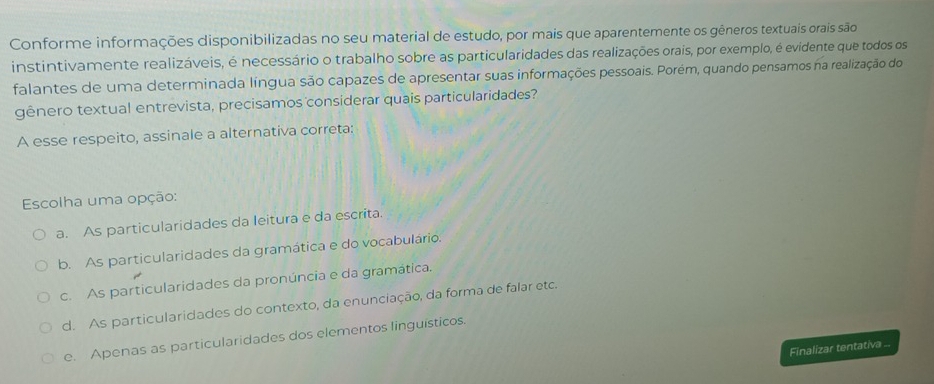 Conforme informações disponibilizadas no seu material de estudo, por mais que aparentemente os gêneros textuais orais são
instintivamente realizáveis, é necessário o trabalho sobre as particularidades das realizações orais, por exemplo, é evidente que todos os
falantes de uma determinada língua são capazes de apresentar suas informações pessoais. Porém, quando pensamos na realização do
gênero textual entrevista, precisamos considerar quais particularidades?
A esse respeito, assinale a alternativa correta:
Escolha uma opção:
a. As particularidades da leitura e da escrita
b. As particularidades da gramática e do vocabulário.
c. As particularidades da pronúncia e da gramática.
d. As particularidades do contexto, da enunciação, da forma de falar etc.
e. Apenas as particularidades dos elementos linguísticos.
Finalizar tentativa ...