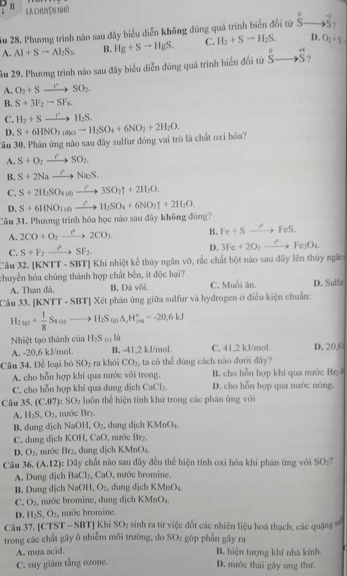 Là ChUyệN NHỏ
0
Âu 28. Phương trình nào sau dây biểu diễn không đúng quá trình biến đổi từ S- to vector S_2
A. Al+Sto Al_2S_3. B. Hg+Sto HgS. C. H_2+Sto H_2S. D. O_2+% =
Âu 29. Phương trình nào sau đây biểu diễn đúng quá trình biến đối từ ^^0to +4 Sendarray
A. O_2+Sxrightarrow ''SO_2.
B. S+3F_2to SF_6.
C. H_2+Sxrightarrow I''H_2S.
D. S+6HNO_3(dac)to H_2SO_4+6NO_2+2H_2O.
Sâu 30. Phản ứng nào sau đây sulfur đóng vai trò là chất oxi hóa?
A. S+O_2xrightarrow I''SO_2.
B. S+2Naxrightarrow I°Na_2S.
C. S+2H_2SO_4(d)xrightarrow i^n3SO_2uparrow +2H_2O.
D. S+6HNO_3(d)xrightarrow t^nH_2SO_4+6NO_2uparrow +2H_2O.
Câu 31. Phương trình hóa học nào sau dây không đúng?
A. 2CO+O_2xrightarrow 12CO2CO_2.
B. Fe+Sxrightarrow f°FeS.
C. S+F_2xrightarrow t°SF_2.
D. 3Fe+2O_2xrightarrow e_eFe_3O_4.
Câu 32. [KNTT - SBT] Khi nhiệt kế thủy ngân vỡ, rắc chất bột nào sau đây lên thủy ngân
chuyền hóa chúng thành hợp chất bền, ít độc hại?
A. Than đá. B. Đá vôi. C. Muối ăn. D. Sulf≌
Câu 33. [K NTT-SBT]X ét phản ứng giữa sulfur và hydrogen ở điều kiện chuẩn:
H_2(g)+ 1/8 S_8(s)to H_2S_6 ( ) △ _rH_(298)°=-20,6kJ
Nhiệt tạo thành của H_2S_(s) là
A. -20,6 kJ/mol. B. -41,2 kJ/mol. C. 41,2 kJ/mol. D. 20,6
Câu 34. Để loại bỏ SO_2 ra khỏi CO_2 , ta có thể dùng cách nào đưới đây?
A. cho hỗn hợp khí qua nước vôi trong. B. cho hỗn hợp khí qua nước Br
C. cho hỗn hợp khí qua dung dịch CaCl_2 D. cho hỗn hợp qua nước nóng.
Câu 35. (C.07):SO_2 uôn thể hiện tính khử trong các phản ứng v6i
A. H_2S,O_2, , nước Br₂.
B. dung dịch NaOH, O_2 , dung dịch KMnO.
C. dung dịch KOH, CaO, nước Br₂.
D. O_2 , nước Br₂, dung dịch KMnO₄.
Câu 36.(A.12) : Dãy chất nào sau đây đều thể hiện tính oxi hóa khi phản ứng với SO_2
A. Dung djch BaCl_2, , CaO, nước bromine.
B. Dung dịch NaOH,O_2 , dung djch KMnO_4.
C. O_2 , nước bromine, dung dịch KMnO_4.
D. H_2S,O_2, , nước bromine.
Câu 37. [CTST - SBT| Khi SO_2 sinh ra từ việc đốt các nhiên liệu hoá thạch, các quặng 
trong các chất gây ô nhiễm môi trường, do SO_2 góp phần gāy ra
A. mưa acid. B. hiện tượng khí nhà kính.
C. suy giảm tầng ozone. D. nước thái gây ung thư.