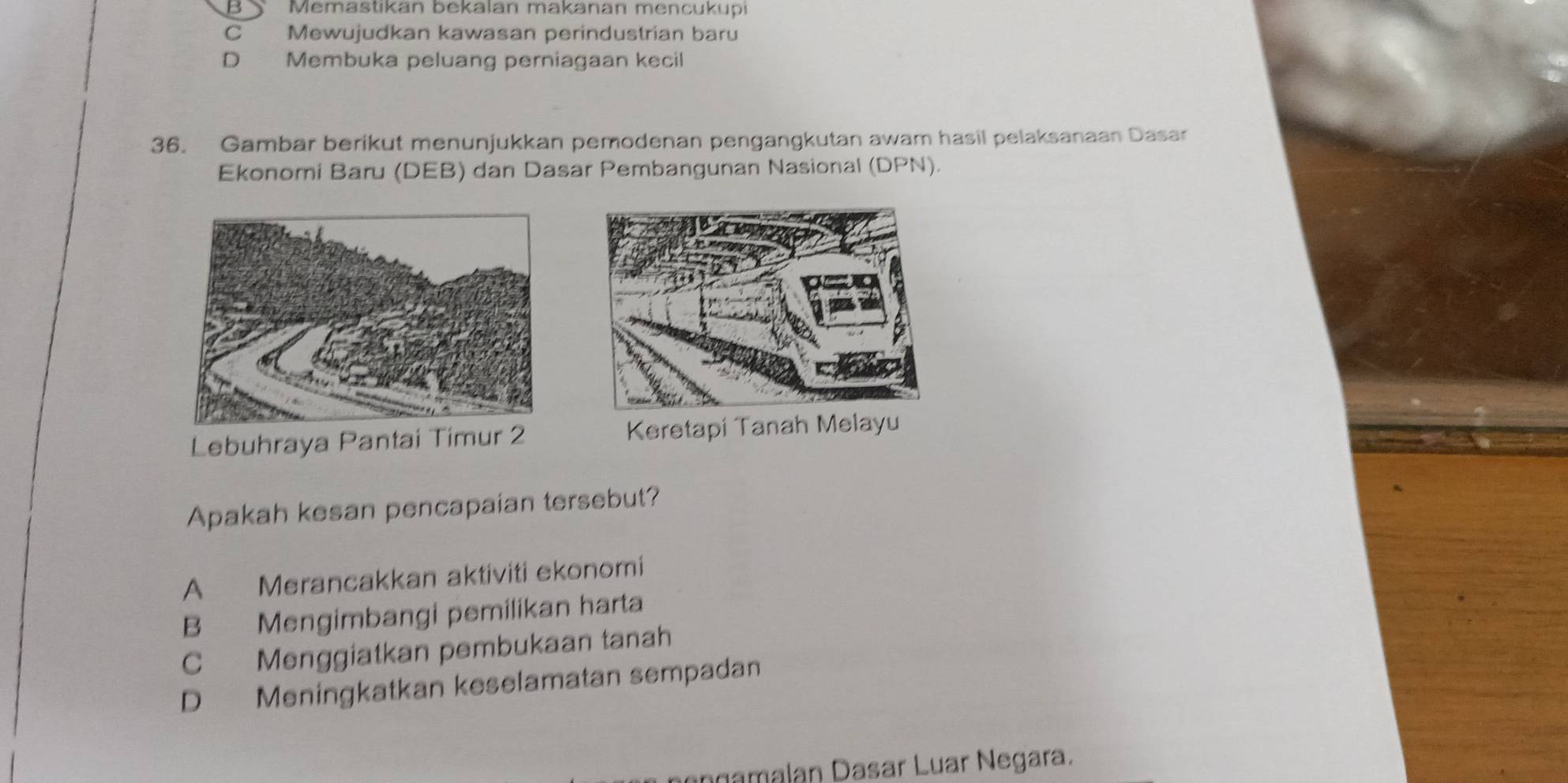 B Memastikan bekalan makanan mencukupi
C Mewujudkan kawasan perindustrian baru
D Membuka peluang perniagaan kecil
36. Gambar berikut menunjukkan pemodenan pengangkutan awam hasil pelaksanaan Dasar
Ekonomi Baru (DEB) dan Dasar Pembangunan Nasional (DPN).
Lebuhraya Pantai Timur 2 Keretapi Tanah Melayu
Apakah kesan pencapaian tersebut?
A Merancakkan aktiviti ekonomi
B Mengimbangi pemilikan harta
C Menggiatkan pembukaan tanah
D Meningkatkan keselamatan sempadan
ngamalan Dasar Luar Negara.