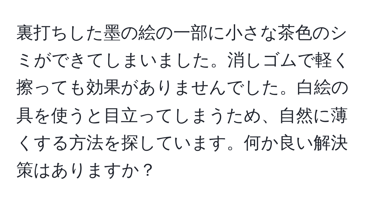 裏打ちした墨の絵の一部に小さな茶色のシミができてしまいました。消しゴムで軽く擦っても効果がありませんでした。白絵の具を使うと目立ってしまうため、自然に薄くする方法を探しています。何か良い解決策はありますか？