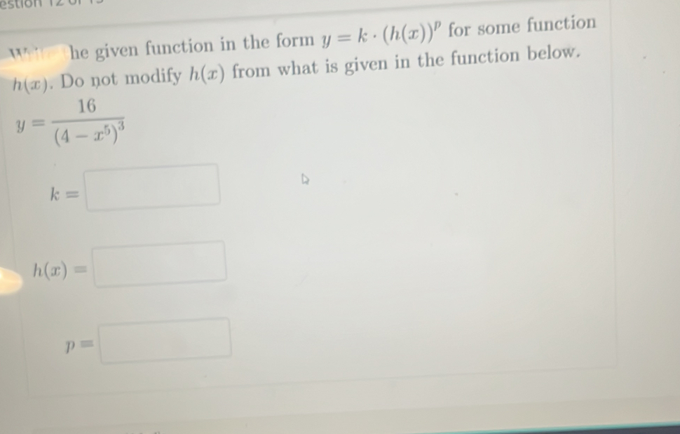 estion
Wite the given function in the form y=k· (h(x))^p for some function
h(x). Do not modify h(x) from what is given in the function below.
y=frac 16(4-x^5)^3
k=□
h(x)=□
p=□