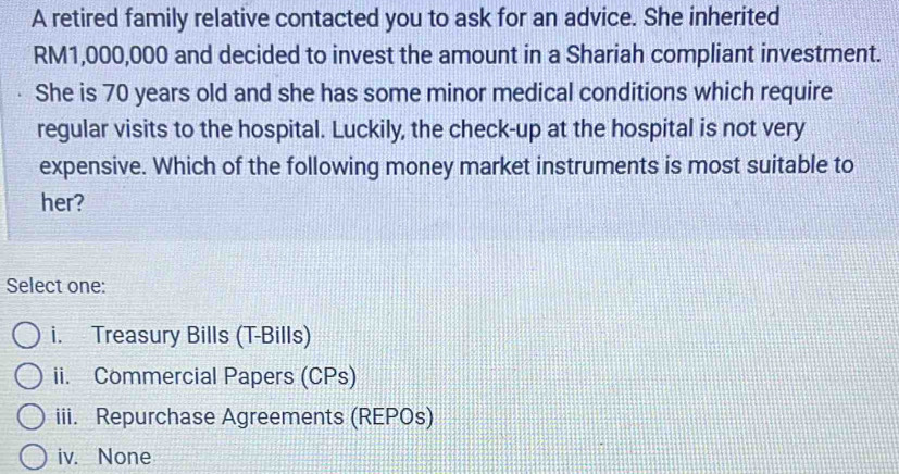 A retired family relative contacted you to ask for an advice. She inherited
RM1,000,000 and decided to invest the amount in a Shariah compliant investment.
She is 70 years old and she has some minor medical conditions which require
regular visits to the hospital. Luckily, the check-up at the hospital is not very
expensive. Which of the following money market instruments is most suitable to
her?
Select one:
i. Treasury Bills (T-Bills)
ii. Commercial Papers (CPs)
iii. Repurchase Agreements (REPOs)
iv. None