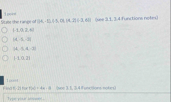 State the range of  (4,-1),(-5,0),(4,2)(-3,6) (see 3.1, 3.4 Functions notes)
 -1,0,2,6
 4,-5,-3
 4,-5,4,-3
 -1,0,2
1 point
Find f(-2) for f(x)=4x-8 (see 3.1, 3.4 Functions notes)
Type your answer...