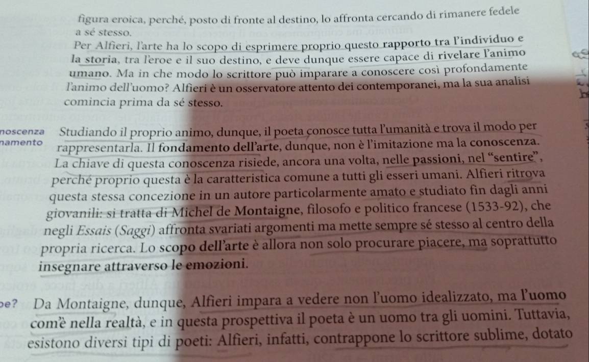 figura eroica, perché, posto di fronte al destino, lo affronta cercando di rimanere fedele
a sé stesso.
Per Alfieri, l'arte ha lo scopo di esprimere proprio questo rapporto tra lindividuo e
la storia, tra leroe e il suo destino, e deve dunque essere capace di rivelare l’animo
umano. Ma in che modo lo scrittore può imparare a conoscere così profondamente
l'animo dell’uomo? Alfieri è un osservatore attento dei contemporanei, ma la sua analisi
comincia prima da sé stesso.
noscenza Studiando il proprio animo, dunque, il poeta conosce tutta l’umanità e trova il modo per
namento rappresentarla. Il fondamento dell’arte, dunque, non è l'imitazione ma la conoscenza.
La chiave di questa conoscenza risiede, ancora una volta, nelle passioni, nel “sentire”,
perché proprio questa è la caratteristica comune a tutti gli esseri umani. Alfieri ritrova
questa stessa concezione in un autore particolarmente amato e studiato fin dagli anni
giovanili: si tratta di Michel de Montaigne, filosofo e politico francese (1533-92), che
negli Essais (Saggi) affronta svariati argomenti ma mette sempre sé stesso al centro della
propria ricerca. Lo scopo dell’arte è allora non solo procurare piacere, ma soprattutto
insegnare attraverso le emozioni.
be? Da Montaigne, dunque, Alfieri impara a vedere non l’uomo idealizzato, ma luomo
comè nella realtà, e in questa prospettiva il poeta è un uomo tra gli uomini. Tuttavia,
esistono diversi tipi di poeti: Alfieri, infatti, contrappone lo scrittore sublime, dotato