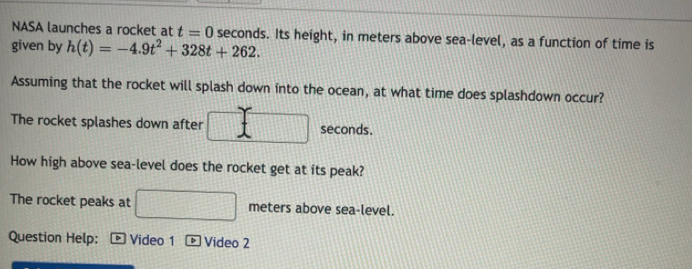 NASA launches a rocket at t=0 seconds. Its height, in meters above sea-level, as a function of time is 
given by h(t)=-4.9t^2+328t+262. 
Assuming that the rocket will splash down into the ocean, at what time does splashdown occur? 
The rocket splashes down after seconds. 
How high above sea-level does the rocket get at its peak? 
1 
The rocket peaks at meters above sea-level. 
Question Help: Video 1 ] Video 2