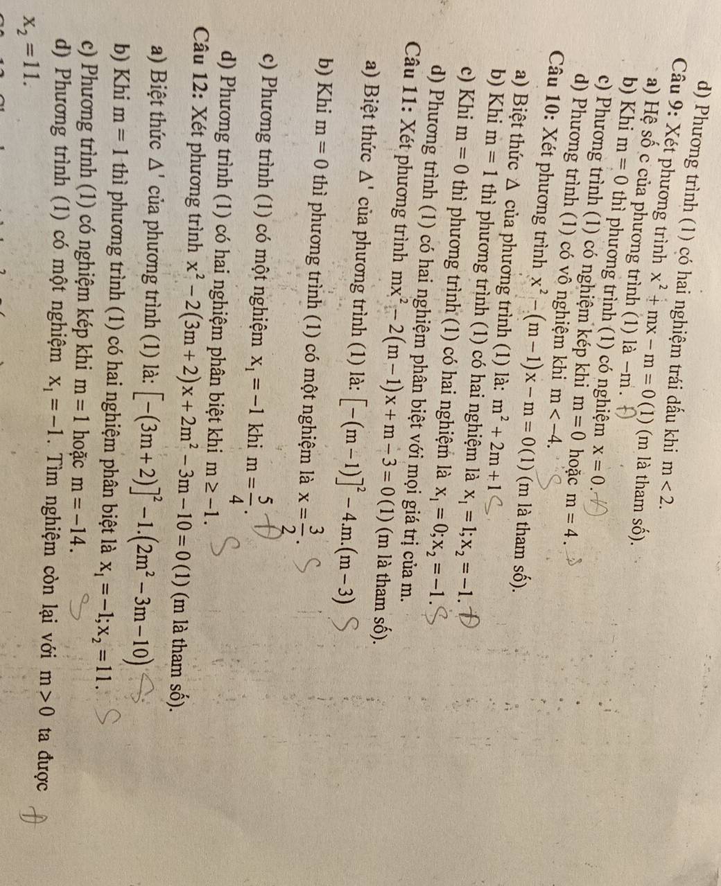 d) Phương trình (1) có hai nghiệm trái dấu khi m<2.
Câu 9: Xét phương trình x^2+mx-m=0(1) ) (m là tham số).
a) Hệ S_0^- ô c của phương trình (1) là -m .
b) Khi m=0 thì phương trình (1) có nghiệm x=0
c) Phương trình (1) có nghiệm kép khi m=0 hoặc m=4.
d) Phương trình (1) có vô nghiệm khi m
Câu 10: Xét phương trình x^2-(m-1)x-m=0(1) (m là tham số).
a) Biệt thức Δ của phương trình (1) là: m^2+2m+1
b) Khi m=1 thì phương trình (1) có hai nghiệm là x_1=1;x_2=-1.
c) Khi m=0 thì phương trình (1) có hai nghiệm là x_1=0;x_2=-1.
d) Phương trình (1) có hai nghiệm phân biệt với mọi giá trị của m.
Câu 11: Xét phương trình mx^2-2(m-1)x+m-3=0 (1) (m là tham số).
a) Biệt thức △ ' của phương trình (1) là: [-(m-1)]^2-4.m.(m-3)
b) Khi m=0 thì phương trình (1) có một nghiệm là x= 3/2 .
c) Phương trình (1) có một nghiệm x_1=-1 khi m= 5/4 .
d) Phương trình (1) có hai nghiệm phân biệt khi m≥ -1.
Câu 12: Xét phương trình x^2-2(3m+2)x+2m^2-3m-10=0 (1) (m là tham số).
a) Biệt thức △ ' của phương trình (1) là: [-(3m+2)]^2-1.(2m^2-3m-10)
b) Khi m=1 thì phương trình (1) có hai nghiệm phân biệt là x_1=-1;x_2=11.
c) Phương trình (1) có nghiệm kép khi m=1 hoặc m=-14.
d) Phương trình (1) có một nghiệm x_1=-1. Tìm nghiệm còn lại với m>0 ta được
x_2=11.