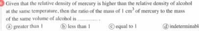 Given that the relative density of mercury is higher than the relative density of alcohol
at the same temperature, then the ratio of the mass of 1cm^3 of mercury to the mass
of the same volume of alcohol is_
@ greater than l ⑥ less than 1 equal to l ①indeterminabl