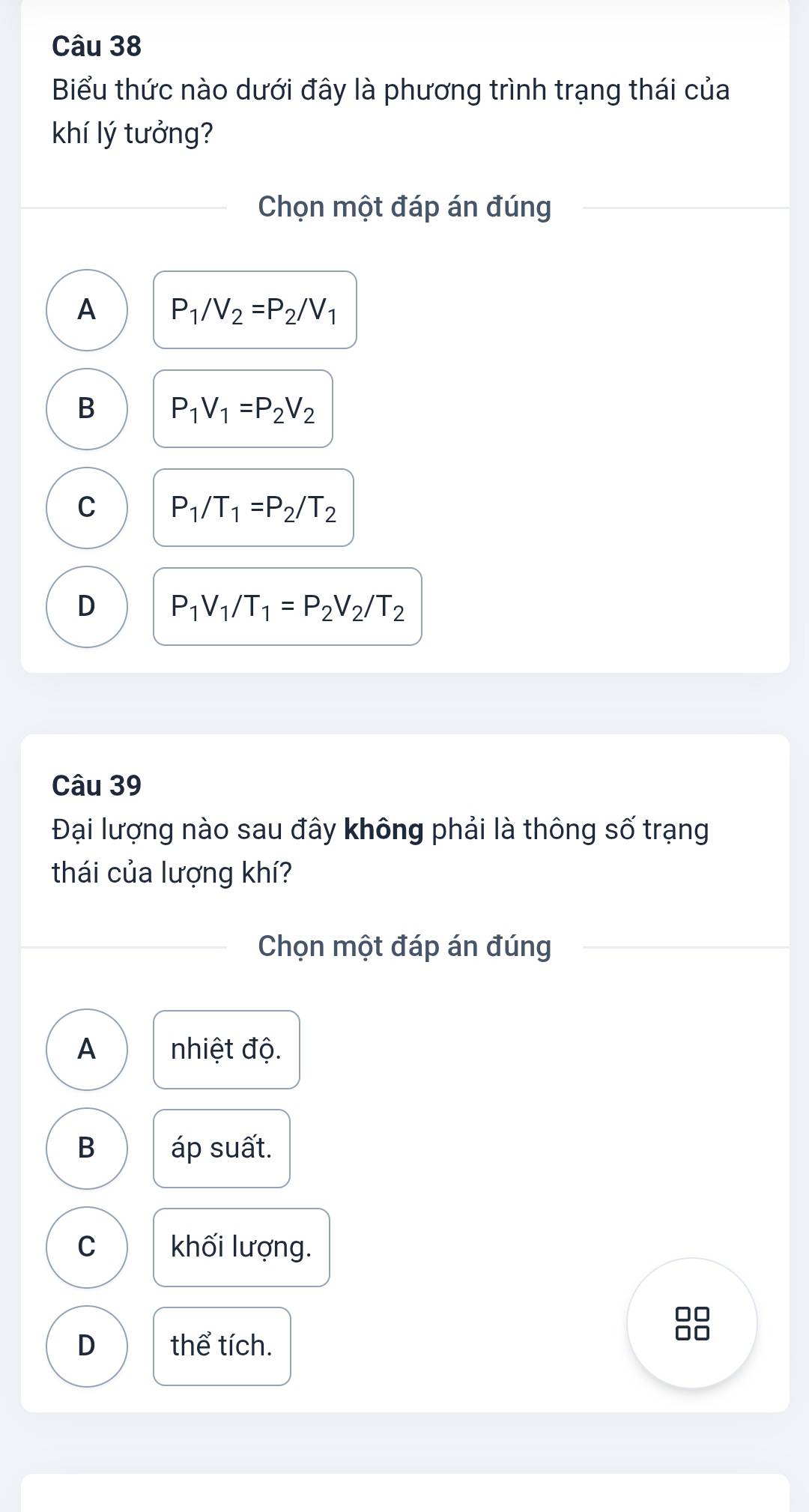 Biểu thức nào dưới đây là phương trình trạng thái của
khí lý tưởng?
Chọn một đáp án đúng
A P_1/V_2=P_2/V_1
B P_1V_1=P_2V_2
C P_1/T_1=P_2/T_2
D P_1V_1/T_1=P_2V_2/T_2
Câu 39
Đại lượng nào sau đây không phải là thông số trạng
thái của lượng khí?
Chọn một đáp án đúng
A nhiệt độ.
B áp suất.
C khối lượng.
D thể tích.