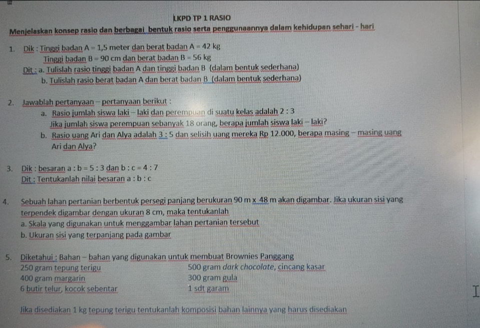 LKPD TP 1 RASIO
Menjelaskan konsep rasio dan berbagai bentuk rasio serta penggunaannya dalam kehidupan sehari - hari
1. Dik : Tinggi badan A=1,5 meter dan berat badan A=42kg
Tinggi badan B=90cm dan berat badan B=56kg
Dit : a. Tulislah rasio tinggi badan A dan tinggi badan B (dalam bentuk sederhana)
b. Tulislah rasio berat badan A dan berat badan B (dalam bentuk sederhana)
2. Jawablah pertanyaan - pertanyaan berikut :
a. Rasio jumlah siswa laki —laki dan perempuan di suatu kelas adalah 2:3
Jika jumlah siswa perempuan sebanyak 18 orang, berapa jumlah siswa laki - laki?
b. Rasio uang Ari dan Alya adalah 3 : 5   dan selisih uang mereka Rp 12.000, berapa masing - masing uang
Ari dan Alya?
3. Dik : besaran a : b=5:3 dan b:c=4:7
Dit : Tentukanlah nilai besaran a:b:c
4. Sebuah lahan pertanian berbentuk persegi panjang berukuran 90m* 48m akan digambar. Jika ukuran sisi yang
terpendek digambar dengan ukuran 8 cm, maka tentukanlah
a. Skala yang digunakan untuk menggambar lahan pertanian tersebut
b. Ukuran sisi yang terpanjang pada gambar
5. Diketahui : Bahan - bahan yang digunakan untuk membuat Brownies Panggang
250 gram tepung terigu 500 gram dark chocolate, cincang kasar
400 gram margarin 300 gram gula
6 butir telur, kocok sebentar 1 sdt garam
I
Jika disediakan 1 kg tepung terigu tentukanlah komposisi bahan lainnya yang harus disediakan