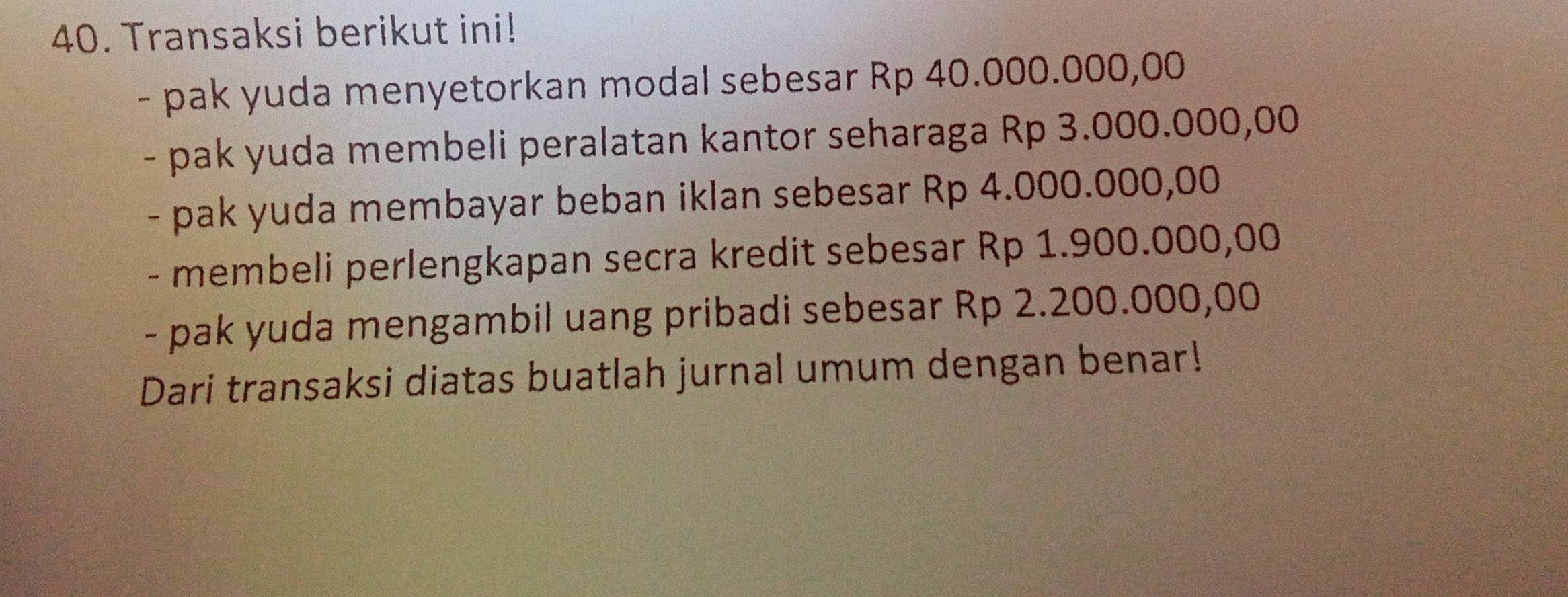 Transaksi berikut ini! 
- pak yuda menyetorkan modal sebesar Rp 40.000.000,00
- pak yuda membeli peralatan kantor seharaga Rp 3.000.000,00
- pak yuda membayar beban iklan sebesar Rp 4.000.000,00
- membeli perlengkapan secra kredit sebesar Rp 1.900.000,00
- pak yuda mengambil uang pribadi sebesar Rp 2.200.000,00
Dari transaksi diatas buatlah jurnal umum dengan benar!