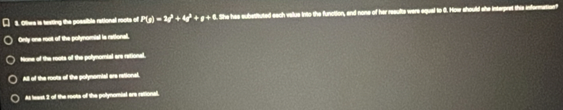 Otwa is testing the possible rational roots of P(g)=2q^3+4q^3+g+6. . She has substituted each value into the function, and none of her results were equal to 0. How should she interpret this information?
Only one root of the polynomial is rational.
None of the roots of the polynomial are rational.
All of the roots of the polynorial are rational.
A1 least 2 of the roots of the polynornial ara rational.
