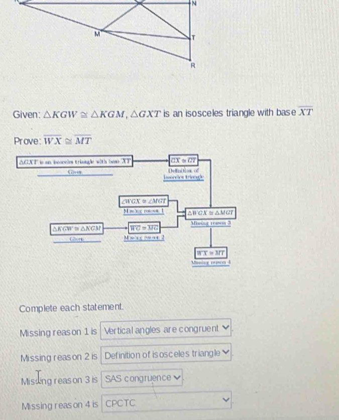 Given: △ KGW≌ △ KGM,△ GXT is an isosceles triangle with bas e overline XT
Prove: overline WX≌ overline MT
Complete each statement.
Missing reason 1 is Vertical angles are congruent
Missing reason 2 is Definition of isosceles triangle
Missing reason 3 is SAS congruence
Missing reason 4 is CPCTC