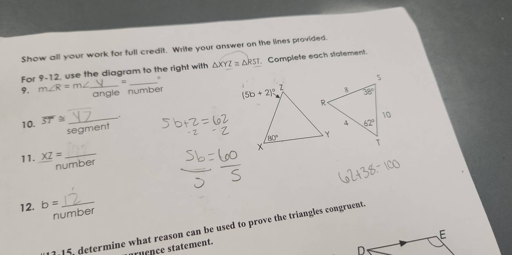 Show all your work for full credit. Write your answer on the lines provided.
For 9-12, use the diagram to the right with △ XYZ≌ △ RST. Complete each statement.
=
9. m∠ R=m∠ __。
e number
.
10. overline ST≌ _
segment
11. XZ= _
number
12. b= _
number
etermine what reason can be used to prove the triangles congruent
ruence statement.