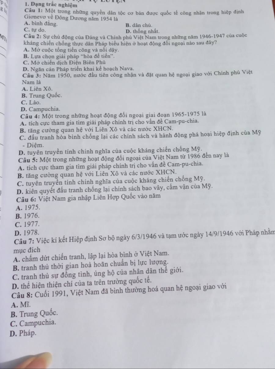 Dạng trắc nghiệm
gh  Câu 1: Một trong những quyền dân tộc cơ bản được quốc tế công nhận trong hiệp định
_
Giơnevơ về Đông Dương năm 1954 là
A. bình đắng. B. dân chủ.
C. tự do. D. thống nhất.
Câu 2: Sự chủ động của Đảng và Chính phủ Việt Nam trong những năm 1946-1947 của cuộc
_
MT kháng chiến chống thực dân Pháp biểu hiện ở hoạt động đổi ngoại nào sau đây?
_
A. Mở cuộc tổng tiến công và nổi dậy.
B. Lựa chọn giải pháp “hòa để tiến”.
C. Mở chiến dịch Điện Biên Phủ
D. Ngăn cản Pháp triển khai kế hoạch Nava.
Cầu 3: Năm 1950, nước đầu tiên công nhận và đặt quan hệ ngoại giao với Chính phủ Việt
Nam là
A. Liên Xô.
B. Trung Quốc.
C. Lào.
D. Campuchia.
Câu 4: Một trong những hoạt động đổi ngoại giai đoạn 1965-1975 là
A. tích cực tham gia tìm giải pháp chính trị cho vấn đề Cam-pu-chia.
B. tăng cường quan hệ với Liên Xô và các nước XHCN.
C. đấu tranh hòa bình chống lại các chính sách và hành động phá hoại hiệp định của Mỹ
- Diệm.
D. tuyên truyền tính chính nghĩa của cuộc kháng chiến chống Mỹ.
Câu 5: Một trong những hoạt động đổi ngoại của Việt Nam từ 1986 đến nay là
A. tích cực tham gia tìm giải pháp chính trị cho vấn đề Cam-pu-chia.
B. tăng cường quan hệ với Liên Xô và các nước XHCN.
C. tuyên truyền tính chính nghĩa của cuộc kháng chiến chống Mỹ.
D. kiên quyết đấu tranh chống lại chính sách bao vây, cấm vận của Mỹ.
Câu 6: Việt Nam gia nhập Liên Hợp Quốc vào năm
A. 1975.
B. 1976.
C. 1977.
D. 1978.
Câu 7: Việc kí kết Hiệp định Sơ bộ ngày 6/3/1946 và tạm ước ngày 14/9/1946 với Pháp nhằm
mục đích
A. chấm dứt chiến tranh, lập lại hòa bình ở Việt Nam.
B. tranh thủ thời gian hoà hoãn chuẩn bị lực lượng.
C. tranh thủ sự đồng tình, ủng hộ của nhân dân thế giới.
D. thể hiện thiện chí của ta trên trường quốc tế.
Câu 8: Cuối 1991, Việt Nam đã bình thường hoá quan hệ ngoại giao với
A. Mĩ.
B. Trung Quốc.
C. Campuchia.
D. Pháp.