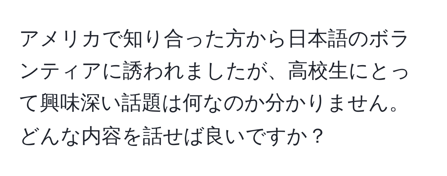 アメリカで知り合った方から日本語のボランティアに誘われましたが、高校生にとって興味深い話題は何なのか分かりません。どんな内容を話せば良いですか？