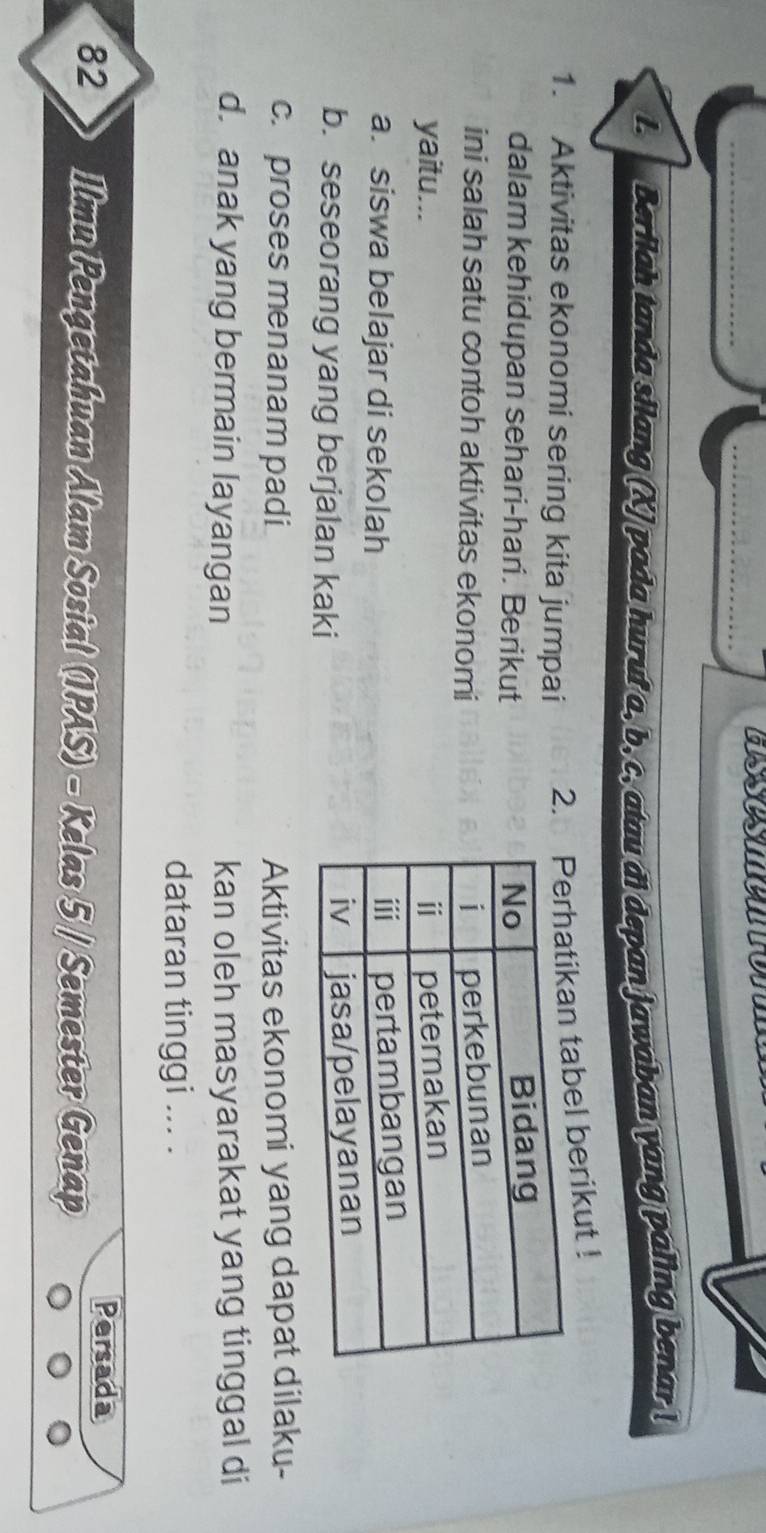 Berilah tanda silang (X) pada huruf a, b, c, atau đi depan jawaban yang paling benar !
1. Aktivitas ekonomi sering kita jumpai 2. tabel berikut !
dalam kehidupan sehari-hari. Berikut 
ini salah satu contoh aktivitas ekonomi 
yaitu...
a. siswa belajar di sekolah
b. seseorang yang berjalan kaki
c. proses menanam padi Aktivitas ekonomi yang dapat dilaku-
d. anak yang bermain layangan kan oleh masyarakat yang tinggal di
dataran tinggi ... .
Persada
82 Ilmu Pengetahuan Alam Sosial (IPAS) - Kelas 5 / Semester Genap