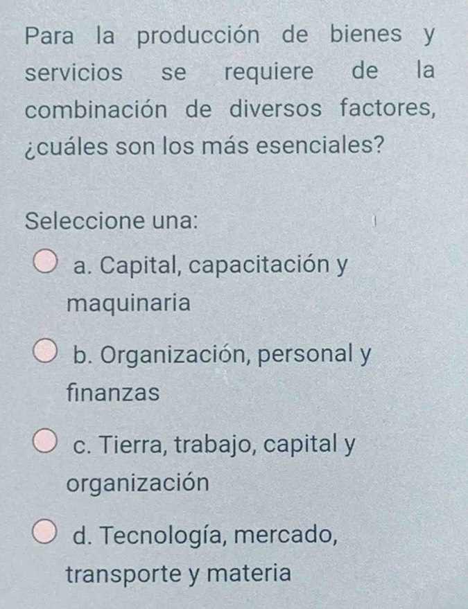 Para la producción de bienes y
servicios se requiere de la
combinación de diversos factores,
¿cuáles son los más esenciales?
Seleccione una:
a. Capital, capacitación y
maquinaria
b. Organización, personal y
finanzas
c. Tierra, trabajo, capital y
organización
d. Tecnología, mercado,
transporte y materia