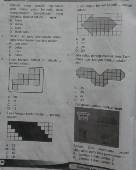 Satuan yang apabila digunakan 5. Luas bangun berikut adalah ... persegi
oleh orang yang berbeda akan satuan.
menghasilkan pengukuran yang
berbeda, disebut satuan .... HoTs
A. baku
B. meter
C. luas
D. lidak baku
2. Berikut ini yang merupakan satuan A. 26
tidak baku besaran panjang adalah ....
A. jam pasir C. 28 B. 27
B. gelas
C. ubin D 29
D. hasta 6. Jika setiap persegi memiliki luas 1cm^2, 
3. Luas bangun berikut ini adalah ... maka luas bangun berikut adalah ...
persegi satuan.
cm^2
a 35
b. 36
A. 10
c. 37
B. 11
d. 39
C. 12
7. Peratikan
D 13
Luas bangun berikut adalah ... persegi
satuan.
A. 35
B 40
entimeter perse
C. 45
digunakan pada luas permukaan ....
A. gambar 1 dan gambar 2
D. 50
B. gambar 1 dan gambar 3
36
Materatiky 5