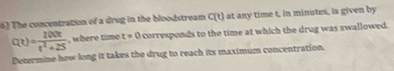 The concentration of a drug in the bloodstream C(t) at any time t, in minutes, is given by
Q(t)= 100t/t^2+25  , where time t=0 corresponds to the time at which the drug was swallowed. 
Determine how long it takes the drug to reach its maximum concentration.