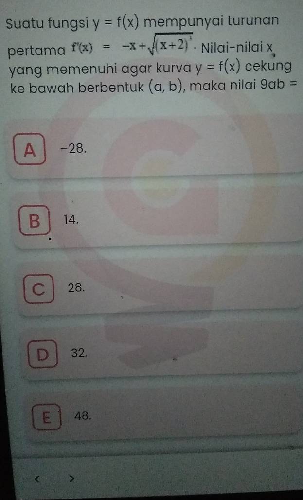 Suatu fungsi y=f(x) mempunyai turunan
pertama f'(x)=-x+sqrt((x+2)^3) · Nilai-nilai x
yang memenuhi agar kurva y=f(x) cekung
ke bawah berbentuk (a,b) , maka nilai 9ab=
A -28.
B 14.
C 28.
D 32.
E 48.